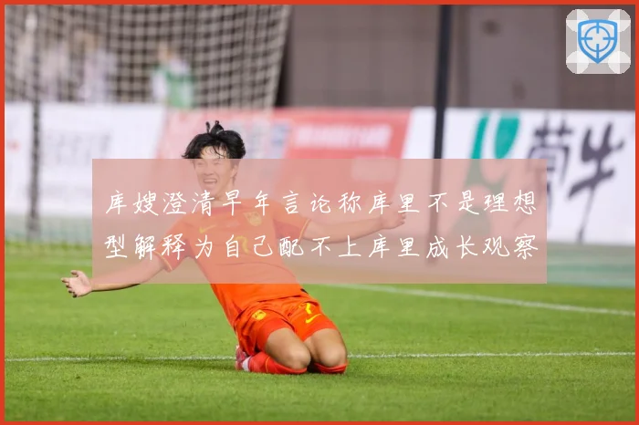 库嫂澄清早年言论称库里不是理想型解释为自己配不上库里成长观察：最新赛事动态与深度分析