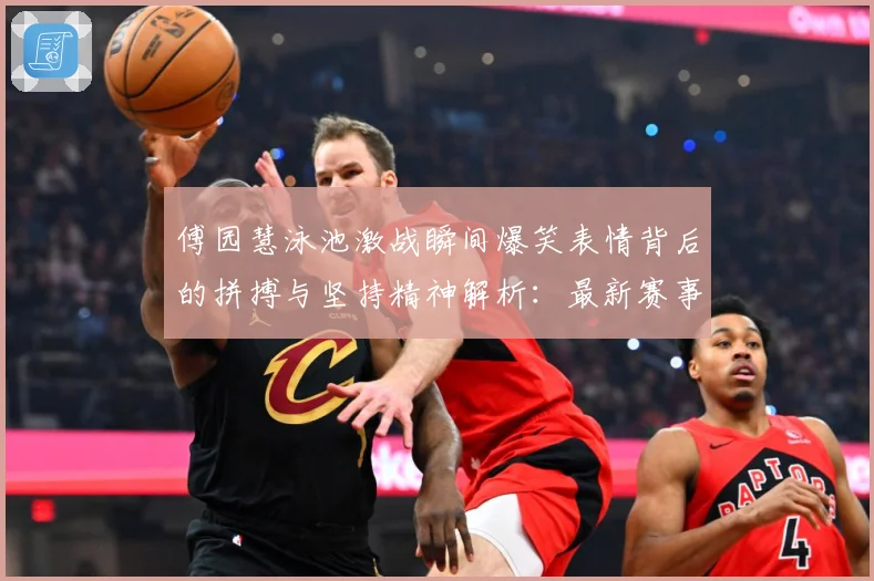 傅园慧泳池激战瞬间爆笑表情背后的拼搏与坚持精神解析：最新赛事动态与深度分析