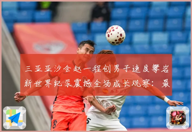 三亚亚沙会赵一程创男子速度攀岩新世界纪录震撼全场成长观察：最新赛事动态与深度分析