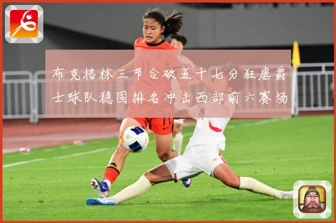 布克格林三节合砍五十七分狂虐爵士球队稳固排名冲击西部前六赛场复盘：最新赛事动态与深度分析