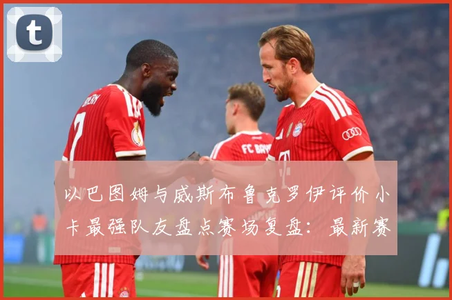 以巴图姆与威斯布鲁克罗伊评价小卡最强队友盘点赛场复盘：最新赛事动态与深度分析