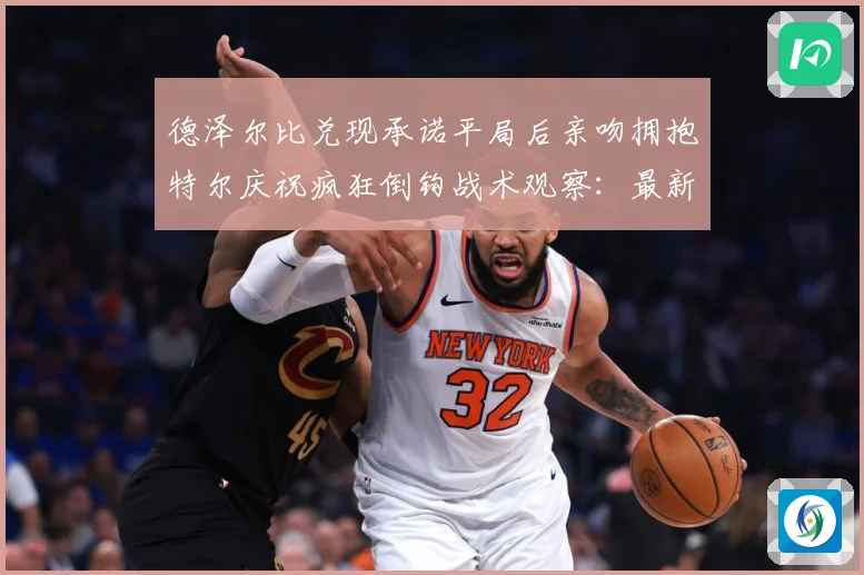 德泽尔比兑现承诺平局后亲吻拥抱特尔庆祝疯狂倒钩战术观察：最新赛事动态与深度分析