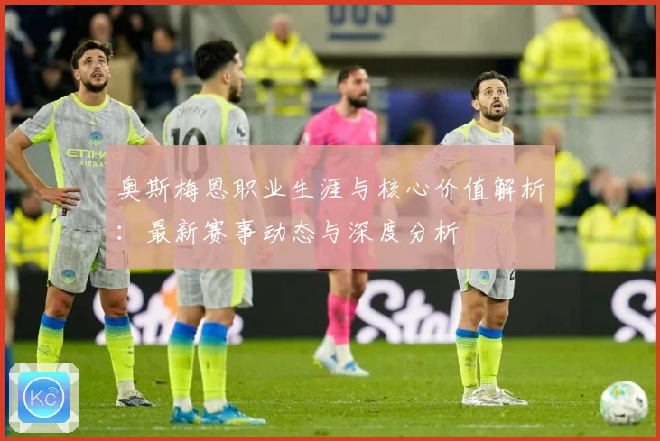 奥斯梅恩职业生涯与核心价值解析：最新赛事动态与深度分析