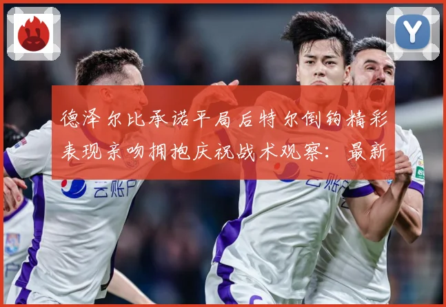 德泽尔比承诺平局后特尔倒钩精彩表现亲吻拥抱庆祝战术观察：最新赛事动态与深度分析