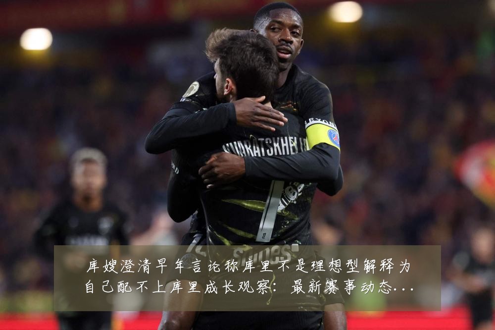 库嫂澄清早年言论称库里不是理想型解释为自己配不上库里成长观察：最新赛事动态与深度分析