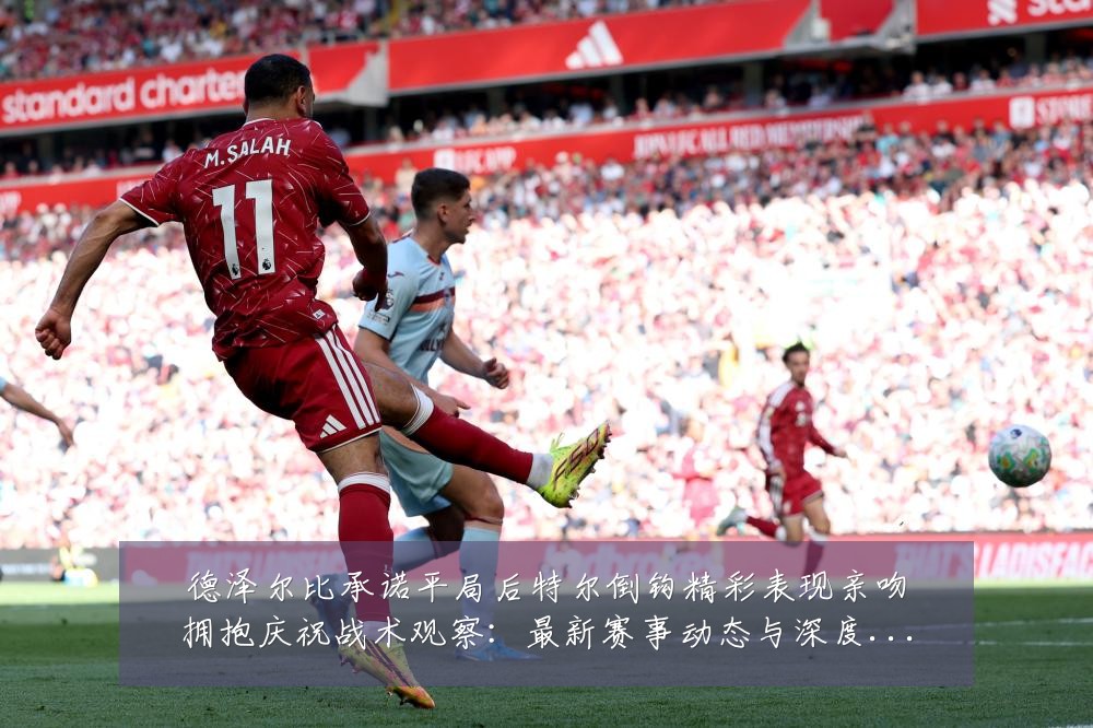 德泽尔比承诺平局后特尔倒钩精彩表现亲吻拥抱庆祝战术观察:最新赛事动态与深度分析