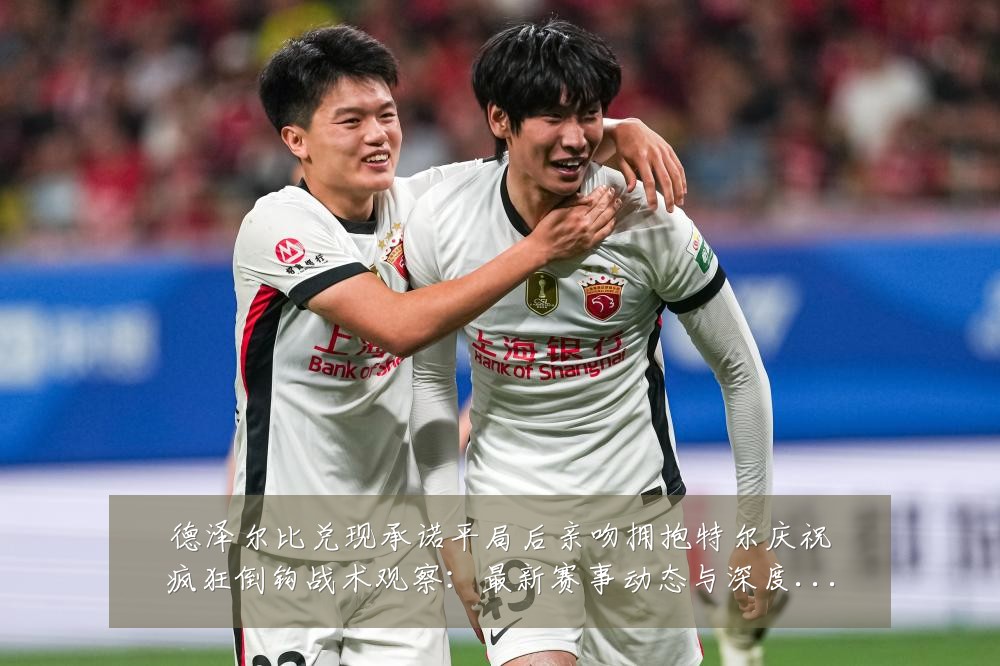 德泽尔比兑现承诺平局后亲吻拥抱特尔庆祝疯狂倒钩战术观察：最新赛事动态与深度分析